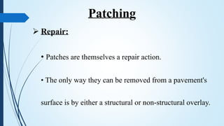  Repair:
• Patches are themselves a repair action.
• The only way they can be removed from a pavement's
surface is by either a structural or non-structural overlay.
Patching
 