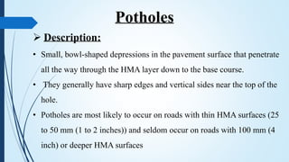  Description:
• Small, bowl-shaped depressions in the pavement surface that penetrate
all the way through the HMA layer down to the base course.
• They generally have sharp edges and vertical sides near the top of the
hole.
• Potholes are most likely to occur on roads with thin HMA surfaces (25
to 50 mm (1 to 2 inches)) and seldom occur on roads with 100 mm (4
inch) or deeper HMA surfaces
Potholes
 