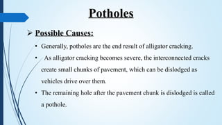  Possible Causes:
• Generally, potholes are the end result of alligator cracking.
• As alligator cracking becomes severe, the interconnected cracks
create small chunks of pavement, which can be dislodged as
vehicles drive over them.
• The remaining hole after the pavement chunk is dislodged is called
a pothole.
Potholes
 