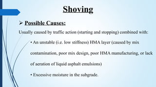  Possible Causes:
Usually caused by traffic action (starting and stopping) combined with:
• An unstable (i.e. low stiffness) HMA layer (caused by mix
contamination, poor mix design, poor HMA manufacturing, or lack
of aeration of liquid asphalt emulsions)
• Excessive moisture in the subgrade.
Shoving
 