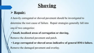  Repair:
A heavily corrugated or shoved pavement should be investigated to
determine the root cause of failure. Repair strategies generally fall into
one of two categories:
• Small, localized areas of corrugation or shoving.
Remove the distorted pavement and patch.
• Large corrugated or shoved areas indicative of general HMA failure.
Remove the damaged pavement and overlay.
Shoving
 