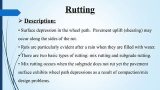  Description:
• Surface depression in the wheel path. Pavement uplift (shearing) may
occur along the sides of the rut.
• Ruts are particularly evident after a rain when they are filled with water.
• There are two basic types of rutting: mix rutting and subgrade rutting.
• Mix rutting occurs when the subgrade does not rut yet the pavement
surface exhibits wheel path depressions as a result of compaction/mix
design problems.
Rutting
 