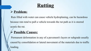  Problem:
Ruts filled with water can cause vehicle hydroplaning, can be hazardous
because ruts tend to pull a vehicle towards the rut path as it is steered
across the rut.
 Possible Causes:
Permanent deformation in any of a pavement's layers or subgrade usually
caused by consolidation or lateral movement of the materials due to traffic
loading.
Rutting
 