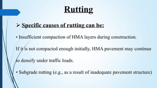  Specific causes of rutting can be:
• Insufficient compaction of HMA layers during construction.
If it is not compacted enough initially, HMA pavement may continue
to densify under traffic loads.
• Subgrade rutting (e.g., as a result of inadequate pavement structure)
Rutting
 