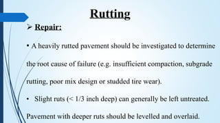  Repair:
• A heavily rutted pavement should be investigated to determine
the root cause of failure (e.g. insufficient compaction, subgrade
rutting, poor mix design or studded tire wear).
• Slight ruts (< 1/3 inch deep) can generally be left untreated.
Pavement with deeper ruts should be levelled and overlaid.
Rutting
 