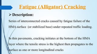 Fatigue (Alligator) Cracking
Description:
Series of interconnected cracks caused by fatigue failure of the
HMA surface (or stabilized base) under repeated traffic loading.
In thin pavements, cracking initiates at the bottom of the HMA
layer where the tensile stress is the highest then propagates to the
surface as one or more longitudinal cracks
 