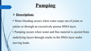  Description:
• Water bleeding occurs when water seeps out of joints or
cracks or through an excessively porous HMA layer.
• Pumping occurs when water and fine material is ejected from
underlying layers through cracks in the HMA layer under
moving loads.
Pumping
 