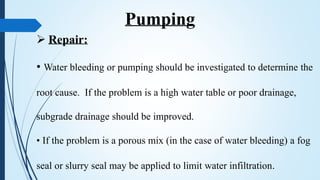  Repair:
• Water bleeding or pumping should be investigated to determine the
root cause. If the problem is a high water table or poor drainage,
subgrade drainage should be improved.
• If the problem is a porous mix (in the case of water bleeding) a fog
seal or slurry seal may be applied to limit water infiltration.
Pumping
 
