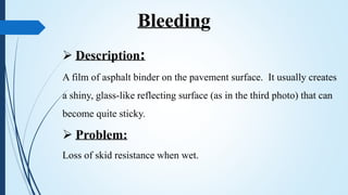  Description:
A film of asphalt binder on the pavement surface. It usually creates
a shiny, glass-like reflecting surface (as in the third photo) that can
become quite sticky.
 Problem:
Loss of skid resistance when wet.
Bleeding
 
