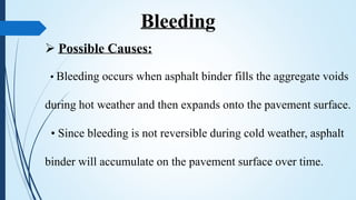  Possible Causes:
• Bleeding occurs when asphalt binder fills the aggregate voids
during hot weather and then expands onto the pavement surface.
• Since bleeding is not reversible during cold weather, asphalt
binder will accumulate on the pavement surface over time.
Bleeding
 