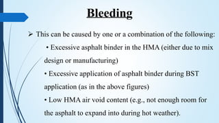  This can be caused by one or a combination of the following:
• Excessive asphalt binder in the HMA (either due to mix
design or manufacturing)
• Excessive application of asphalt binder during BST
application (as in the above figures)
• Low HMA air void content (e.g., not enough room for
the asphalt to expand into during hot weather).
Bleeding
 