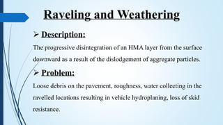  Description:
The progressive disintegration of an HMA layer from the surface
downward as a result of the dislodgement of aggregate particles.
 Problem:
Loose debris on the pavement, roughness, water collecting in the
ravelled locations resulting in vehicle hydroplaning, loss of skid
resistance.
Raveling and Weathering
 