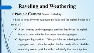  Possible Causes: Several including:
• Loss of bond between aggregate particles and the asphalt binder as a
result of:
 A dust coating on the aggregate particles that forces the asphalt
binder to bond with the dust rather than the aggregate.
 Aggregate Segregation. If fine particles are missing from the
aggregate matrix, then the asphalt binder is only able to bind the
remaining coarse particles at their relatively few contact points.
Raveling and Weathering
 