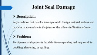 Joint Seal Damage
 Description:
Any condition that enables incompressible foreign material such as soil
or rocks to accumulate in the joints or that allows infiltration of water.
 Problem:
Foreign materials prevents the slabs from expanding and may result in
buckling, shattering, or spalling.
 