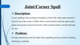 Joint/Corner Spall
 Description:
Corner spalling is the raveling or breakdown of the slab within approximately 2
feet (0.6 m) of the corner. It differs from a corner break in that the spall usually
angles downward to intersect the joint, while a break extends vertically through
the slab.
 Problem:
Foreign materials prevents the slabs from expanding and may result in buckling,
shattering, or spalling
 
