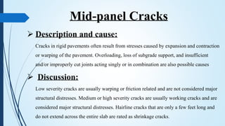Mid-panel Cracks
 Description and cause:
Cracks in rigid pavements often result from stresses caused by expansion and contraction
or warping of the pavement. Overloading, loss of subgrade support, and insufficient
and/or improperly cut joints acting singly or in combination are also possible causes
 Discussion:
Low severity cracks are usually warping or friction related and are not considered major
structural distresses. Medium or high severity cracks are usually working cracks and are
considered major structural distresses. Hairline cracks that are only a few feet long and
do not extend across the entire slab are rated as shrinkage cracks.
 