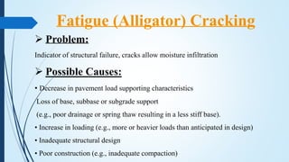  Problem:
Indicator of structural failure, cracks allow moisture infiltration
 Possible Causes:
• Decrease in pavement load supporting characteristics
Loss of base, subbase or subgrade support
(e.g., poor drainage or spring thaw resulting in a less stiff base).
• Increase in loading (e.g., more or heavier loads than anticipated in design)
• Inadequate structural design
• Poor construction (e.g., inadequate compaction)
Fatigue (Alligator) Cracking
 