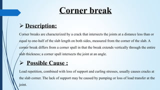 Corner break
 Description:
Corner breaks are characterized by a crack that intersects the joints at a distance less than or
equal to one-half of the slab length on both sides, measured from the corner of the slab. A
corner break differs from a corner spall in that the break extends vertically through the entire
slab thickness; a corner spall intersects the joint at an angle.
 Possible Cause :
Load repetition, combined with loss of support and curling stresses, usually causes cracks at
the slab corner. The lack of support may be caused by pumping or loss of load transfer at the
joint.
 