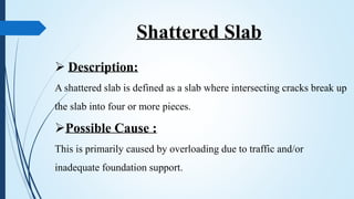 Shattered Slab
 Description:
A shattered slab is defined as a slab where intersecting cracks break up
the slab into four or more pieces.
Possible Cause :
This is primarily caused by overloading due to traffic and/or
inadequate foundation support.
 