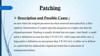 Patching
 Description and Possible Cause :
an area where the original pavement has been removed and replaced by a filler
material. Deterioration of a patch typically progresses at a higher rate than the
original pavement. Patching is usually divided into two types: n(a) Small. A small
patch is defined as an area less than 5 ft² (0.5 m²). n(b) Large and utility cuts. A
large patch is defined as an area greater than 5 ft² (0.5 m²). A utility cut is defined
as a patch that has replaced the original pavement due to placement of
underground utilities.
 