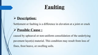 Faulting
 Description:
Settlement or faulting is a difference in elevation at a joint or crack
 Possible Cause :
caused by upheaval or non-uniform consolidation of the underlying
pavement layer(s) material. This condition may result from loss of
fines, frost heave, or swelling soils.
 
