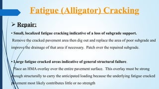  Repair:
• Small, localized fatigue cracking indicative of a loss of subgrade support.
Remove the cracked pavement area then dig out and replace the area of poor subgrade and
improve the drainage of that area if necessary. Patch over the repaired subgrade.
• Large fatigue cracked areas indicative of general structural failure.
Place an HMA overlay over the entire pavement surface. This overlay must be strong
enough structurally to carry the anticipated loading because the underlying fatigue cracked
pavement most likely contributes little or no strength
Fatigue (Alligator) Cracking
 