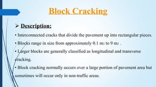  Description:
• Interconnected cracks that divide the pavement up into rectangular pieces.
• Blocks range in size from approximately 0.1 m2 to 9 m2 .
• Larger blocks are generally classified as longitudinal and transverse
cracking.
• Block cracking normally occurs over a large portion of pavement area but
sometimes will occur only in non-traffic areas.
Block Cracking
 