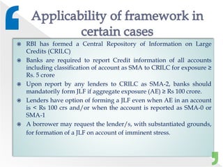  RBI has formed a Central Repository of Information on Large
Credits (CRILC)
 Banks are required to report Credit information of all accounts
including classification of account as SMA to CRILC for exposure ≥
Rs. 5 crore
 Upon report by any lenders to CRILC as SMA-2, banks should
mandatorily form JLF if aggregate exposure (AE) ≥ Rs 100 crore.
 Lenders have option of forming a JLF even when AE in an account
is < Rs 100 crs and/or when the account is reported as SMA-0 or
SMA-1
 A borrower may request the lender/s, with substantiated grounds,
for formation of a JLF on account of imminent stress.
 
