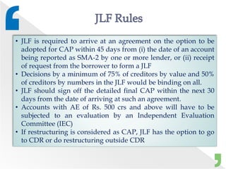 • JLF is required to arrive at an agreement on the option to be
adopted for CAP within 45 days from (i) the date of an account
being reported as SMA-2 by one or more lender, or (ii) receipt
of request from the borrower to form a JLF
• Decisions by a minimum of 75% of creditors by value and 50%
of creditors by numbers in the JLF would be binding on all.
• JLF should sign off the detailed final CAP within the next 30
days from the date of arriving at such an agreement.
• Accounts with AE of Rs. 500 crs and above will have to be
subjected to an evaluation by an Independent Evaluation
Committee (IEC)
• If restructuring is considered as CAP, JLF has the option to go
to CDR or do restructuring outside CDR
 