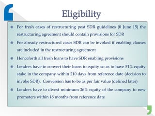  For fresh cases of restructuring post SDR guidelines (8 June 15) the
restructuring agreement should contain provisions for SDR
 For already restructured cases SDR can be invoked if enabling clauses
are included in the restructuring agreement
 Henceforth all fresh loans to have SDR enabling provisions
 Lenders have to convert their loans to equity so as to have 51% equity
stake in the company within 210 days from reference date (decision to
invoke SDR). Conversion has to be as per fair value (defined later)
 Lenders have to divest minimum 26% equity of the company to new
promoters within 18 months from reference date
 