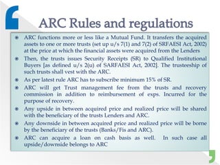  ARC functions more or less like a Mutual Fund. It transfers the acquired
assets to one or more trusts (set up u/s 7(1) and 7(2) of SRFAESI Act, 2002)
at the price at which the financial assets were acquired from the Lenders
 Then, the trusts issues Security Receipts (SR) to Qualified Institutional
Buyers [as defined u/s 2(u) of SARFAESI Act, 2002]. The trusteeship of
such trusts shall vest with the ARC.
 As per latest rule ARC has to subscribe minimum 15% of SR.
 ARC will get Trust management fee from the trusts and recovery
commission in addition to reimbursement of exps. Incurred for the
purpose of recovery.
 Any upside in between acquired price and realized price will be shared
with the beneficiary of the trusts Lenders and ARC.
 Any downside in between acquired price and realized price will be borne
by the beneficiary of the trusts (Banks/Fis and ARC).
 ARC can acquire a loan on cash basis as well. In such case all
upside/downside belongs to ARC
 