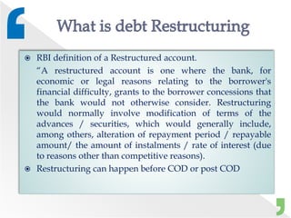  RBI definition of a Restructured account.
“A restructured account is one where the bank, for
economic or legal reasons relating to the borrower's
financial difficulty, grants to the borrower concessions that
the bank would not otherwise consider. Restructuring
would normally involve modification of terms of the
advances / securities, which would generally include,
among others, alteration of repayment period / repayable
amount/ the amount of instalments / rate of interest (due
to reasons other than competitive reasons).
 Restructuring can happen before COD or post COD
 