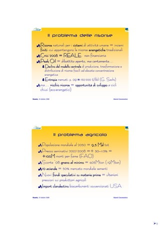 2222
Roseto, 19 ottobre 2008 Gianni Caramanico
Il problema delle risorse
RisorseRisorseRisorseRisorseRisorseRisorseRisorseRisorse naturali per inaturali per inaturali per inaturali per i sistemisistemisistemisistemisistemisistemisistemisistemi di attività umane = insiemidi attività umane = insiemidi attività umane = insiemidi attività umane = insiemi
finitifinitifinitifinitifinitifinitifinitifiniti ----cui appartengono le risorsecui appartengono le risorsecui appartengono le risorsecui appartengono le risorse energeticheenergeticheenergeticheenergeticheenergeticheenergeticheenergeticheenergetiche tradizionalitradizionalitradizionalitradizionali
Crisi 2008 = REALECrisi 2008 = REALECrisi 2008 = REALECrisi 2008 = REALECrisi 2008 = REALECrisi 2008 = REALECrisi 2008 = REALECrisi 2008 = REALE, non finanziaria, non finanziaria, non finanziaria, non finanziaria
Peak OilPeak OilPeak OilPeak OilPeak OilPeak OilPeak OilPeak Oil = dibattito aperto, ma certamente= dibattito aperto, ma certamente= dibattito aperto, ma certamente= dibattito aperto, ma certamente…………
Declino del modello centraleDeclino del modello centraleDeclino del modello centraleDeclino del modello centraleDeclino del modello centraleDeclino del modello centraleDeclino del modello centraleDeclino del modello centrale di produzione, trasformazione edi produzione, trasformazione edi produzione, trasformazione edi produzione, trasformazione e
distribuzione di risorse fossili ad elevata concentrazionedistribuzione di risorse fossili ad elevata concentrazionedistribuzione di risorse fossili ad elevata concentrazionedistribuzione di risorse fossili ad elevata concentrazione
energeticaenergeticaenergeticaenergetica
EntropiaEntropiaEntropiaEntropiaEntropiaEntropiaEntropiaEntropia mercati: p. 09mercati: p. 09mercati: p. 09mercati: p. 09 jjjj 150150150150----200 $/200 $/200 $/200 $/bblbblbblbbl (G.(G.(G.(G. SachsSachsSachsSachs))))
mamamama………… rischio risorserischio risorserischio risorserischio risorserischio risorserischio risorserischio risorserischio risorse ==== opportunitopportunitopportunitopportunitopportunitopportunitopportunitopportunitàààààààà di sviluppodi sviluppodi sviluppodi sviluppodi sviluppodi sviluppodi sviluppodi sviluppo a ciclia ciclia ciclia cicli
chiusi (ecochiusi (ecochiusi (ecochiusi (eco----energetici)energetici)energetici)energetici)
Roseto, 19 ottobre 2008 Gianni Caramanico
Il problema agricolo
Popolazione mondiale al 2050 =Popolazione mondiale al 2050 =Popolazione mondiale al 2050 =Popolazione mondiale al 2050 = 9,59,59,59,59,59,59,59,5 MdMdMdMdMdMdMdMd tottottottot
Prezzo seminativi 2007Prezzo seminativi 2007Prezzo seminativi 2007Prezzo seminativi 2007----2008 =2008 =2008 =2008 =+ 30+ 30+ 30+ 30––––113%113%113%113% ====
+100M+100M+100M+100M+100M+100M+100M+100M morti per fame (morti per fame (morti per fame (morti per fame (FAO)FAO)FAO)FAO)
ScorteScorteScorteScorte ‘‘‘‘08080808 grano al minimograno al minimograno al minimograno al minimograno al minimograno al minimograno al minimograno al minimo = 405Mton (= 405Mton (= 405Mton (= 405Mton (----19Mton)19Mton)19Mton)19Mton)
10 aziende10 aziende10 aziende10 aziende10 aziende10 aziende10 aziende10 aziende = 50% mercato mondiale sementi= 50% mercato mondiale sementi= 50% mercato mondiale sementi= 50% mercato mondiale sementi
NuoviNuoviNuoviNuovi fondi speculativi su materie primefondi speculativi su materie primefondi speculativi su materie primefondi speculativi su materie primefondi speculativi su materie primefondi speculativi su materie primefondi speculativi su materie primefondi speculativi su materie prime = ulteriori= ulteriori= ulteriori= ulteriori
pressioni sui produttori agricolipressioni sui produttori agricolipressioni sui produttori agricolipressioni sui produttori agricoli
Import clandestinoImport clandestinoImport clandestinoImport clandestinoImport clandestinoImport clandestinoImport clandestinoImport clandestino biocarburanti sovvenzionati USAbiocarburanti sovvenzionati USAbiocarburanti sovvenzionati USAbiocarburanti sovvenzionati USA
 