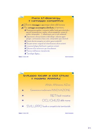8888
Roseto, 19 ottobre 2008 Gianni Caramanico
Piano ET-Bioenergy:
Il vantaggio competitivo
EfficienteEfficienteEfficienteEfficiente stoccaggiostoccaggiostoccaggiostoccaggiostoccaggiostoccaggiostoccaggiostoccaggio eeee usousousousousousousouso energia solare nelleenergia solare nelleenergia solare nelleenergia solare nelle biomassebiomassebiomassebiomasse
MaxMaxMaxMax vantaggio ecovantaggio ecovantaggio ecovantaggio ecovantaggio ecovantaggio ecovantaggio ecovantaggio eco--------energetico distribuitoenergetico distribuitoenergetico distribuitoenergetico distribuitoenergetico distribuitoenergetico distribuitoenergetico distribuitoenergetico distribuito sul territorio:sul territorio:sul territorio:sul territorio:
Partecipazione popolare, incremento reddito locale agroPartecipazione popolare, incremento reddito locale agroPartecipazione popolare, incremento reddito locale agroPartecipazione popolare, incremento reddito locale agro----industriale eindustriale eindustriale eindustriale e
agricolo (agricolo (agricolo (agricolo (autoproduzioneautoproduzioneautoproduzioneautoproduzione, vendita, colture energetiche,, vendita, colture energetiche,, vendita, colture energetiche,, vendita, colture energetiche, compostcompostcompostcompost didididi
qualità, sottoprodotti…), abbattimento costi e rischi ambientaliqualità, sottoprodotti…), abbattimento costi e rischi ambientaliqualità, sottoprodotti…), abbattimento costi e rischi ambientaliqualità, sottoprodotti…), abbattimento costi e rischi ambientali
Depurazione e disinquinamento civile/Depurazione e disinquinamento civile/Depurazione e disinquinamento civile/Depurazione e disinquinamento civile/indindindind/agri, riduzione agenti/agri, riduzione agenti/agri, riduzione agenti/agri, riduzione agenti
patogeni,patogeni,patogeni,patogeni, sanitizzazionesanitizzazionesanitizzazionesanitizzazione a basso costo, sottoprodotti agroa basso costo, sottoprodotti agroa basso costo, sottoprodotti agroa basso costo, sottoprodotti agro----industrialiindustrialiindustrialiindustriali
Elevata densità energetica nei vettori gassosi producibiliElevata densità energetica nei vettori gassosi producibiliElevata densità energetica nei vettori gassosi producibiliElevata densità energetica nei vettori gassosi producibili
Recupero terreni marginali e/o diversificazione colture esistentRecupero terreni marginali e/o diversificazione colture esistentRecupero terreni marginali e/o diversificazione colture esistentRecupero terreni marginali e/o diversificazione colture esistentiiii
Innovazione biologica fertilizzanti e gestione nutrientiInnovazione biologica fertilizzanti e gestione nutrientiInnovazione biologica fertilizzanti e gestione nutrientiInnovazione biologica fertilizzanti e gestione nutrienti
Riduzione rifiuti ed emissioni gas climaRiduzione rifiuti ed emissioni gas climaRiduzione rifiuti ed emissioni gas climaRiduzione rifiuti ed emissioni gas clima----alterantialterantialterantialteranti
Massima mobilitazione intersettorialeMassima mobilitazione intersettorialeMassima mobilitazione intersettorialeMassima mobilitazione intersettoriale
TecnologieTecnologieTecnologieTecnologie legacylegacylegacylegacy…………
Roseto, 19 ottobre 2008 Gianni Caramanico
Sviluppo locale a cicli chiusi:
il modello ANANAZ
SVILUPPO locale e competitività territorialeSVILUPPO locale e competitività territorialeSVILUPPO locale e competitività territorialeSVILUPPO locale e competitività territoriale=
CICLI CHIUSI delle risorseCICLI CHIUSI delle risorseCICLI CHIUSI delle risorseCICLI CHIUSI delle risorse=
RETI locali innovativeRETI locali innovativeRETI locali innovativeRETI locali innovative=
Generazione e trasferimento INNOVAZIONEGenerazione e trasferimento INNOVAZIONEGenerazione e trasferimento INNOVAZIONEGenerazione e trasferimento INNOVAZIONE+
ANalisi, ANimazione, AZioneANalisi, ANimazione, AZioneANalisi, ANimazione, AZioneANalisi, ANimazione, AZione
 