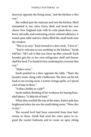 FAMILY PATTERNS 29
doorway opposite the living room, “and the kitchen is this
way.”
She walked past the staircase and into the kitchen. She’d
remodeled it, too, since Gerry died, and loved her new
classic New England style with its wide plank floor, cran-
berry red walls, and contrasting cream-colored cabinetry. A
round, pine table and two chairs filled the small nook near
the window.
“This is so cozy.” Katie turned in a slow circle. “I love it.”
“You’re welcome to use anything in the kitchen,” Sarah
told her. “All I ask is that you clean up after yourself. Each
boarder gets his or her own refrigerator shelf and freezer
shelf for food. I’ve found it’s less confusing for everyone that
way.”
“Makes sense.”
Sarah pointed to a door opposite the table. “That’s the
laundry room, along with a bathroom. The door on the left
leads to my sewing room. I restore vintage quilts, so I spend
a lot of time in there.”
“Is that a hobby or a job?”
Sarah smiled, thinking of her weakness for buying beau-
tiful fabrics. “A little bit of both.”
When they reached the top of the stairs, Katie’s pale face
brightened when she saw the small sitting room. “Wow, this
is nice.”
The second level had been converted from four bed-
rooms to three. Sarah had used the extra space to ex-
pand the master bedroom and to create an open sitting
 