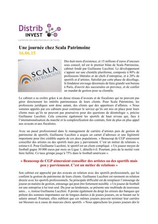 Une journée chez Scala Patrimoine
16.06.15
Dix-huit mois d'existence, et 15 millions d’euros d’encours
sous conseil, tel est le premier bilan de Scala Patrimoine,
cabinet fondé par Guillaume Lucchini. Le développement
s’appuie sur une clientèle pluriforme, composée à 80% de
professions libérales et de chefs d’entreprise, et à 20% de
sportifs et d’artistes. Satisfait par cette phase de décollage,
le fondateur envisage désormais de faire grandir son bureau
à Paris, d'ouvrir des succursales en province, et de confier
un mandat de gestion pour sa clientèle.
Le cabinet a su croître grâce à un dense réseau d’avocats et de fiscalistes qui ne peuvent pas
gérer directement les intérêts patrimoniaux de leurs clients. Pour Scala Patrimoine, les
professions juridiques sont donc autant, des clients que des apporteurs d’affaires. « Nous
sommes appelés par ces cabinets pour continuer le service qu’ils ont mis en place pour leurs
clients mais qu’ils ne peuvent pas poursuivre pour des questions de déontologie », précise
Guillaume Lucchini. Cela concerne également les sportifs de haut niveau qui, face à
l’internationalisation du marché et la complexification des contrats, font de plus en plus appel
aux avocats et aux fiscalistes.
Avec un passé professionnel dans le management de carrière d’artistes puis de gestion de
patrimoine de sportifs, Guillaume Lucchini a acquis un carnet d’adresses et une légitimité
importante pour être crédible auprès de ces deux populations. « Beaucoup de CGP aimeraient
conseiller des artistes ou des sportifs mais peu y parviennent. C’est un métier de relations »,
estime-t-il. Pour Guillaume Lucchini, le sportif est un client compliqué. « Un joueur moyen de
football gagne 30 000 euros par mois en Ligue 1, détaille-t-il. Pourtant, près de la moitié vont
faire faillite. Ce taux grimpe jusqu’à 75% dans le football américain ».
« Beaucoup de CGP aimeraient conseiller des artistes ou des sportifs mais
peu y parviennent. C’est un métier de relations »
Son cabinet est approché par des avocats en relation avec des sportifs professionnels, qui lui
confient la gestion du patrimoine de leurs clients. Guillaume Lucchini est rarement en relation
directe avec les sportifs professionnels. Sa principale difficulté est de remplacer l’entourage du
joueur en matière de gestion, entourage qui peut être fortement nuisible. « Un joueur de football
est une entreprise à lui tout seul. Du jour au lendemain, se présente une multitude de nouveaux
amis... », ironise Guillaume Lucchini. Il pointe également du doigt les erreurs des banques qui
prêtent des sommes importantes sur de longues durées à de jeunes joueurs, en se basant sur le
salaire annuel. Pourtant, elles oublient que ces mêmes joueurs peuvent terminer leur carrière
sur blessure ou à cause de mauvais choix sportifs. « Nous approchons les jeunes joueurs dès le
 