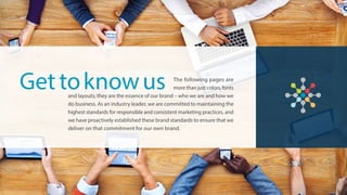 The following pages are
more than just colors, fonts
and layouts; they are the essence of our brand – who we are and how we
do business. As an industry leader, we are committed to maintaining the
highest standards for responsible and consistent marketing practices, and
we have proactively established these brand standards to ensure that we
deliver on that commitment for our own brand.
Get toknowus
 