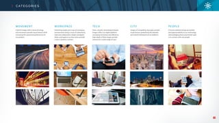 23
C AT E G O R I E S
MOVEMENT
Colorful images with a sense of energy
and movement provide visual interest while
conveying the speed and performance of
our product.
WORKSPACE
Interesting angles and crops of workspace
environments bring a sense of authenticity,
style and collaboration. Bright woodgrain
desks used against our blue tones provide
a warm, dynamic contrast.
TECH
Clean, smooth, technological-based
images reflect our digital platform
conveying innovation and efficiency.
High depth of field images provide
variance for a wide-range of uses.
CITY
Images of compelling cityscapes provide
visual texture symbolizing the detailed
and orderly framework of our platform.
PEOPLE
A human element brings personality
and approachability to our technology
acknowledging that every brand’s goal
is to connect with real people.
 