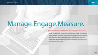 4
B R A N D V O I C E
AN END-TO-END MARKETING AUTOMATION SOLUTION
Email, social media, direct mail, surveys and more, on demand
and in tandem. Distribion gives corporate marketing departments
and their local agents a better way to manage and execute
automated, personalized marketing campaigns with real-time
performance reporting.
Manage.Engage.Measure.
 
