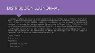 DISTRIBUCIÓN LOGNORMAL
La variable resultante de aplicar la función exponencial a una variable que se distribuye normal con
media µ y desviación estándar σ, sigue una distribución lognormal con parámetros µ (escala) y σ (forma).
Dicho de otro modo, si una variable X sigue una distribución lognormal entonces la variable lnX se
distribuye normalmente. Esta variable aleatoria fue propuesta por Francis Galton (1822-1911) en 1879,
como consecuencia del estudio de la media geométrica de n variables aleatorias independientes.
La distribución lognormal es útil para modelar datos de numerosos estudios médicos tales como el
período de incubación de una enfermedad, los títulos de anticuerpo a un virus, el tiempo de
supervivencia en pacientes con determinada enfermedad, etc.
Campo de variación:
 0 < x < ∞
Parámetros:
 µ: escala, -∞ < µ < ∞
 σ: forma, σ > 0
 