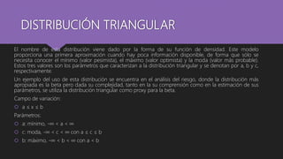 DISTRIBUCIÓN TRIANGULAR
El nombre de esta distribución viene dado por la forma de su función de densidad. Este modelo
proporciona una primera aproximación cuando hay poca información disponible, de forma que sólo se
necesita conocer el mínimo (valor pesimista), el máximo (valor optimista) y la moda (valor más probable).
Estos tres valores son los parámetros que caracterizan a la distribución triangular y se denotan por a, b y c,
respectivamente.
Un ejemplo del uso de esta distribución se encuentra en el análisis del riesgo, donde la distribución más
apropiada es la beta pero dada su complejidad, tanto en la su comprensión como en la estimación de sus
parámetros, se utiliza la distribución triangular como proxy para la beta.
Campo de variación:
 a ≤ x ≤ b
Parámetros:
 a: mínimo, -∞ < a < ∞
 c: moda, -∞ < c < ∞ con a ≤ c ≤ b
 b: máximo, -∞ < b < ∞ con a < b
 