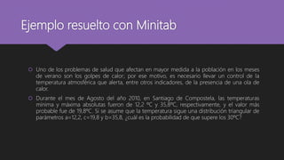 Ejemplo resuelto con Minitab
 Uno de los problemas de salud que afectan en mayor medida a la población en los meses
de verano son los golpes de calor; por ese motivo, es necesario llevar un control de la
temperatura atmosférica que alerta, entre otros indicadores, de la presencia de una ola de
calor.
 Durante el mes de Agosto del año 2010, en Santiago de Compostela, las temperaturas
mínima y máxima absolutas fueron de 12,2 ºC y 35,8ºC, respectivamente, y el valor más
probable fue de 19,8ºC. Si se asume que la temperatura sigue una distribución triangular de
parámetros a=12,2, c=19,8 y b=35,8, ¿cuál es la probabilidad de que supere los 30ºC?
 
