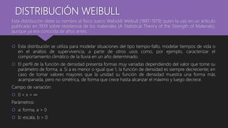 DISTRIBUCIÓN WEIBULL
Esta distribución debe su nombre al físico sueco Waloddi Weibull (1887-1979) quien la usó en un artículo
publicado en 1939 sobre resistencia de los materiales (A Statistical Theory of the Strength of Materials),
aunque ya era conocida de años antes.
 Esta distribución se utiliza para modelar situaciones del tipo tiempo-fallo, modelar tiempos de vida o
en el análisis de supervivencia, a parte de otros usos como, por ejemplo, caracterizar el
comportamiento climático de la lluvia en un año determinado.
 El perfil de la función de densidad presenta formas muy variadas dependiendo del valor que tome su
parámetro de forma, a. Si a es menor o igual que 1, la función de densidad es siempre decreciente; en
caso de tomar valores mayores que la unidad su función de densidad muestra una forma más
acampanada, pero no simétrica, de forma que crece hasta alcanzar el máximo y luego decrece.
Campo de variación:
 0 < x < ∞
Parámetros:
 a: forma, a > 0
 b: escala, b > 0
 