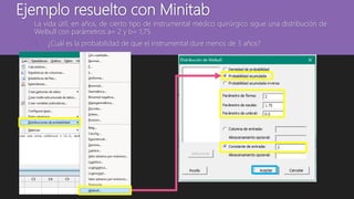 Ejemplo resuelto con Minitab
La vida útil, en años, de cierto tipo de instrumental médico quirúrgico sigue una distribución de
Weibull con parámetros a= 2 y b= 1,75.
1. ¿Cuál es la probabilidad de que el instrumental dure menos de 3 años?
 