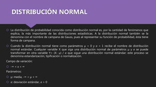 DISTRIBUCIÓN NORMAL
 La distribución de probabilidad conocida como distribución normal es, por la cantidad de fenómenos que
explica, la más importante de las distribuciones estadísticas. A la distribución normal también se la
denomina con el nombre de campana de Gauss, pues al representar su función de probabilidad, ésta tiene
forma de campana.
 Cuando la distribución normal tiene como parámetros µ = 0 y σ = 1 recibe el nombre de distribución
normal estándar. Cualquier variable X que siga una distribución normal de parámetros µ y σ se puede
transformar en otra variable Y= (X- µ) / σ que sigue una distribución normal estándar; este proceso se
denomina estandarización, tipificación o normalización.
Campo de variación:
 -∞ < x < ∞
Parámetros:
 µ: media, -∞ < µ < ∞
 σ: desviación estándar, σ > 0
 