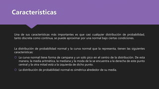 Características
Una de sus características más importantes es que casi cualquier distribución de probabilidad,
tanto discreta como continua, se puede aproximar por una normal bajo ciertas condiciones.
La distribución de probabilidad normal y la curva normal que la representa, tienen las siguientes
características:
 La curva normal tiene forma de campana y un solo pico en el centro de la distribución. De esta
manera, la media aritmética, la mediana y la moda de la se encuentra a la derecha de este punto
central y la otra mitad está a la izquierda de dicho punto.
 La distribución de probabilidad normal es simétrica alrededor de su media.
 