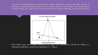  La curva normal desciende suavemente en ambas direcciones a partir del valor central. Es
asintótica, lo que quiere decir que la curva se acerca cada vez más al eje X pero jamás llega a
tocarlo. Es decir, las “colas” de la curva se extienden de manera indefinida en ambas direcciones.
 Para indicar que una variable aleatoria (v.a.) sigue una distribución normal de media µ y
desviación estándar σ usaremos la expresión: X ∼ N(µ,σ).
 