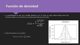 Función de densidad
 La probabilidad de que una variable aleatoria (v.a.) X tome un valor determinado entre dos
números reales a y b coincide con el área encerrada por la función
𝑓 𝑥 =
𝑒−
1
2(
𝑥−𝜇
𝜎 )2
𝜎 2𝜋
 entre los puntos a y b, es decir :
𝑃 𝑎 ≤ 𝑥 ≤ 𝑏 = 𝑎
𝑏
𝑓 𝑥 𝑑𝑥:
 