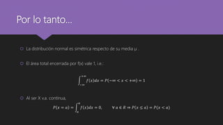 Por lo tanto…
 La distribución normal es simétrica respecto de su media µ .
 El área total encerrada por f(x) vale 1, i.e.:
−∞
+∞
𝑓 𝑥 𝑑𝑥 = 𝑃 −∞ < 𝑥 < +∞ = 1
 Al ser X v.a. continua,
𝑃 𝑥 = 𝑎 =
𝑎
𝑎
𝑓 𝑥 𝑑𝑥 = 0, ∀ 𝑎 ∈ 𝑅 ⇒ 𝑃 𝑥 ≤ 𝑎 = 𝑃(𝑥 < 𝑎)
 