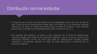Distribución normal estándar
 Se observó que no existe una sola distribución de probabilidad normal, sino una “familia” de
ellas. Cada una de las distribuciones puede tener una media (µ) o una desviación estándar
distinta (σ). Por tanto, el número de distribuciones normales es ilimitado y sería imposible
proporcionar una tabla de probabilidades para cada combinación de µ y σ.
 Para resolver este problema, se utiliza un solo “miembro” de la familia de distribuciones
normales, aquella cuya media es 0 y desviación estándar 1 que es la que se conoce como
distribución estándar normal, de forma que todas las distribuciones normales pueden
convertirse a la estándar, restando la media de cada observación y dividiendo por la
desviación estándar.
 